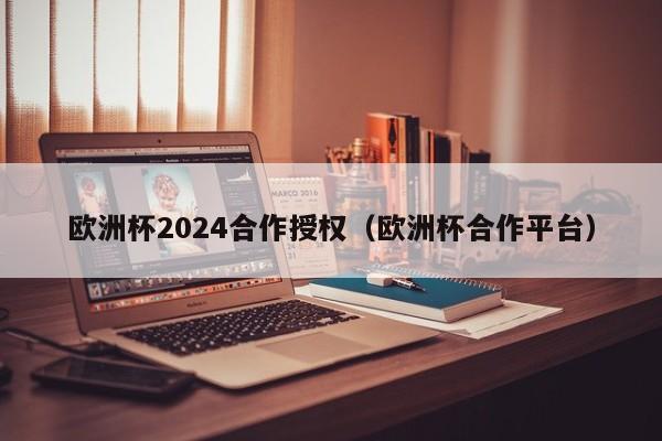 欧洲杯2024合作授权（欧洲杯合作平台），欧洲杯合作平台宣布获得欧洲杯授权合作启动  第1张