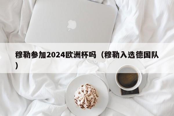 穆勒参加2024欧洲杯吗（穆勒入选德国队），穆勒入选德国队，将参加2024年欧洲杯吗？  第1张