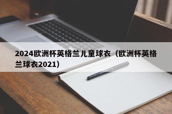 2024欧洲杯英格兰儿童球衣（欧洲杯英格兰球衣2021），2024欧洲杯英格兰儿童版球衣亮相  第1张