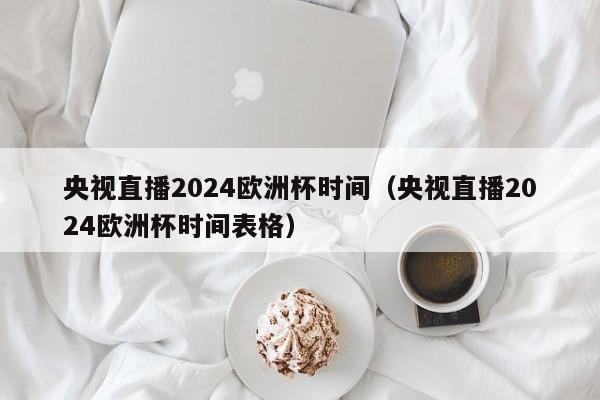 央视直播2024欧洲杯时间（央视直播2024欧洲杯时间表格），央视直播2024年欧洲杯时间公布  第1张