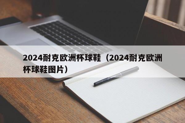 2024耐克欧洲杯球鞋（2024耐克欧洲杯球鞋图片），2024耐克欧洲杯专属球鞋亮相  第1张