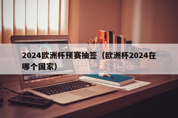 2024欧洲杯预赛抽签（欧洲杯2024在哪个国家），2024年欧洲杯预赛抽签揭晓，赛事举办国家悬念揭晓  第1张