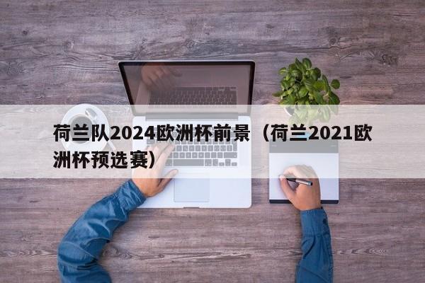 荷兰队2024欧洲杯前景（荷兰2021欧洲杯预选赛），荷兰队备战2024欧洲杯，从预选赛看前景，荷兰队备战2024欧洲杯，从预选赛展望其前景  第1张