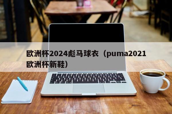 欧洲杯2024彪马球衣（puma2021欧洲杯新鞋），彪马推出新款欧洲杯2024球衣，展现运动风尚  第1张